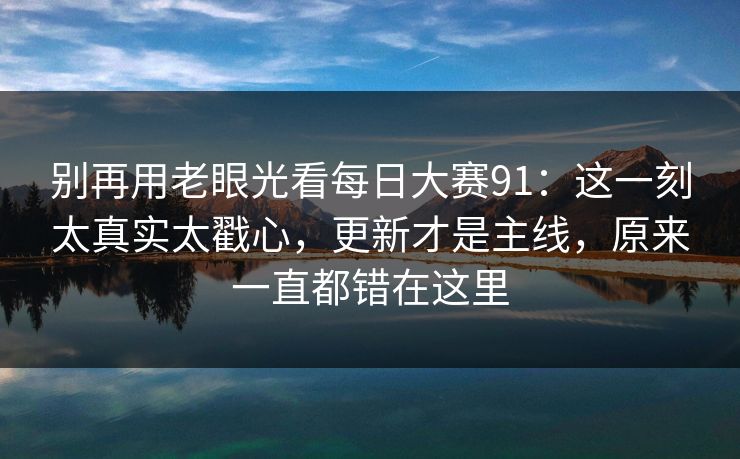 别再用老眼光看每日大赛91：这一刻太真实太戳心，更新才是主线，原来一直都错在这里
