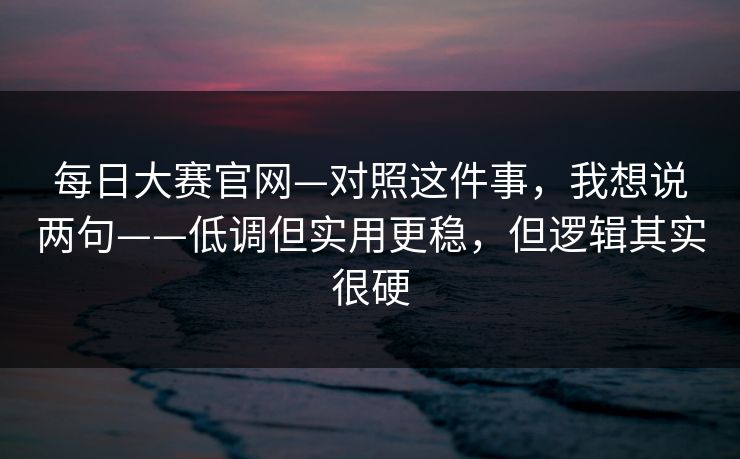 每日大赛官网—对照这件事，我想说两句——低调但实用更稳，但逻辑其实很硬