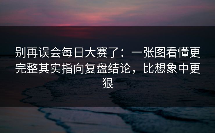 别再误会每日大赛了：一张图看懂更完整其实指向复盘结论，比想象中更狠