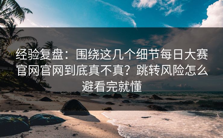 经验复盘：围绕这几个细节每日大赛官网官网到底真不真？跳转风险怎么避看完就懂