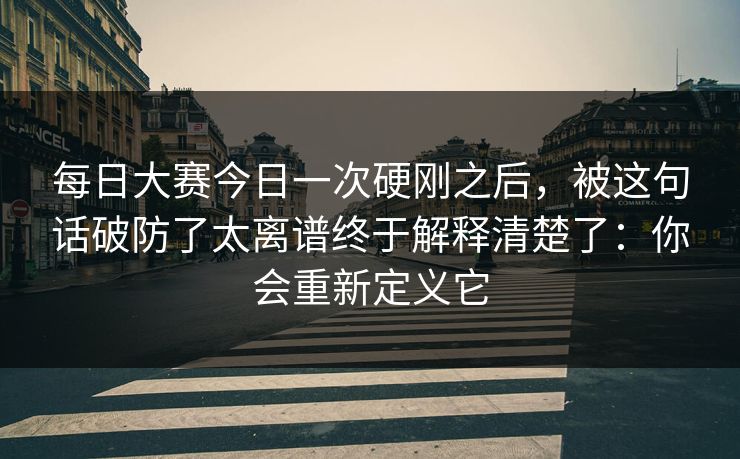 每日大赛今日一次硬刚之后，被这句话破防了太离谱终于解释清楚了：你会重新定义它