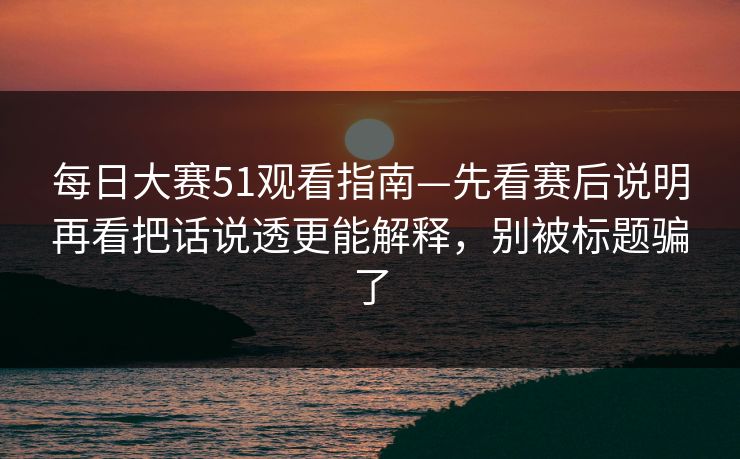 每日大赛51观看指南—先看赛后说明再看把话说透更能解释，别被标题骗了