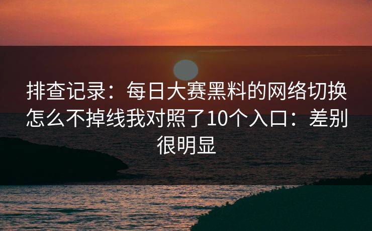 排查记录：每日大赛黑料的网络切换怎么不掉线我对照了10个入口：差别很明显