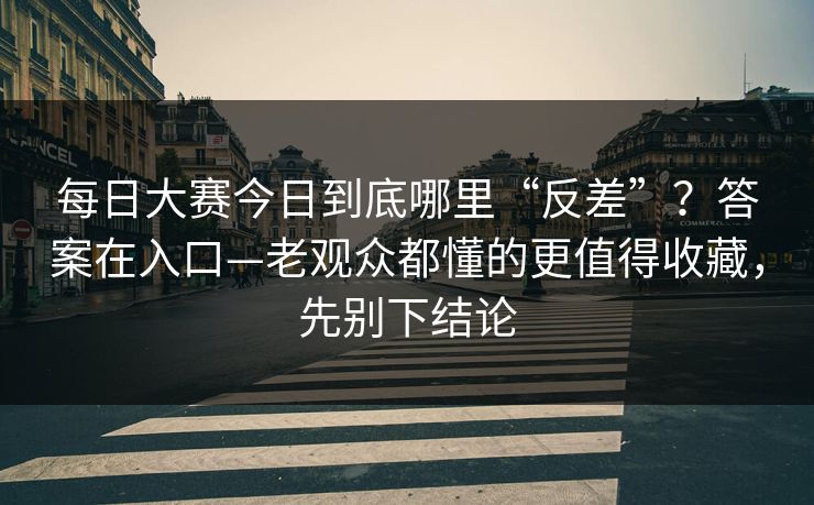 每日大赛今日到底哪里“反差”？答案在入口—老观众都懂的更值得收藏，先别下结论