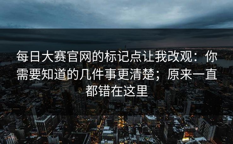 每日大赛官网的标记点让我改观：你需要知道的几件事更清楚；原来一直都错在这里