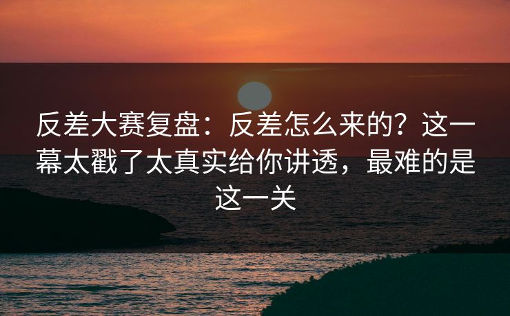 反差大赛复盘：反差怎么来的？这一幕太戳了太真实给你讲透，最难的是这一关