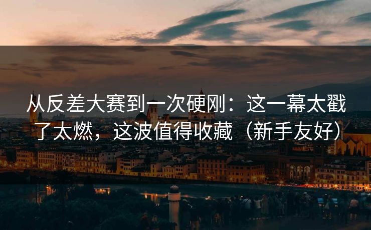 从反差大赛到一次硬刚：这一幕太戳了太燃，这波值得收藏（新手友好）