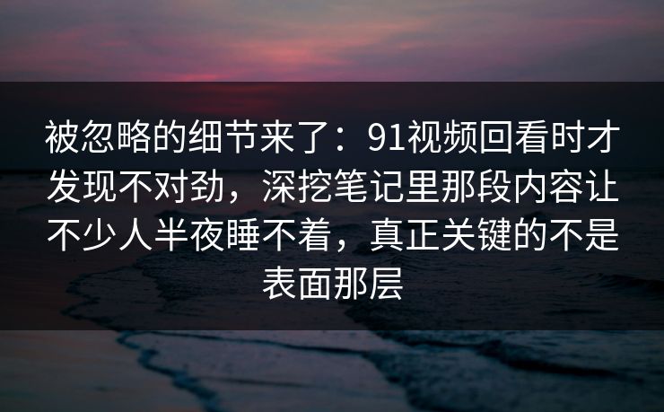 被忽略的细节来了：91视频回看时才发现不对劲，深挖笔记里那段内容让不少人半夜睡不着，真正关键的不是表面那层