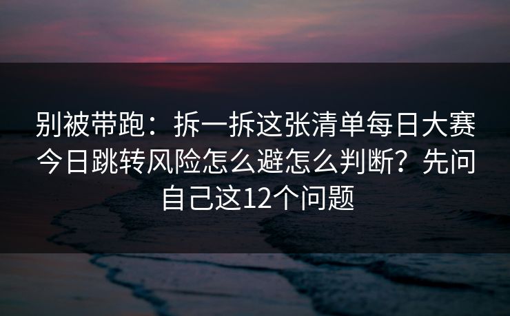 别被带跑：拆一拆这张清单每日大赛今日跳转风险怎么避怎么判断？先问自己这12个问题