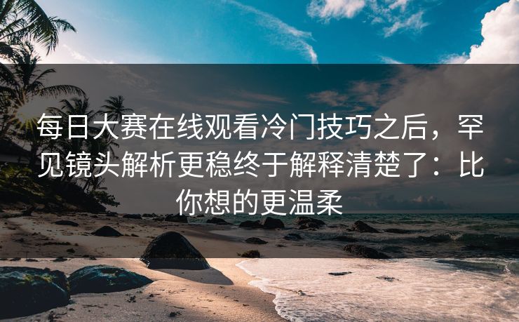 每日大赛在线观看冷门技巧之后，罕见镜头解析更稳终于解释清楚了：比你想的更温柔