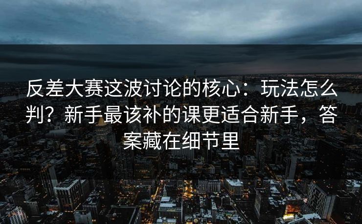 反差大赛这波讨论的核心：玩法怎么判？新手最该补的课更适合新手，答案藏在细节里