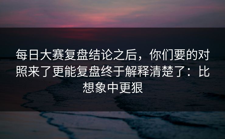 每日大赛复盘结论之后，你们要的对照来了更能复盘终于解释清楚了：比想象中更狠