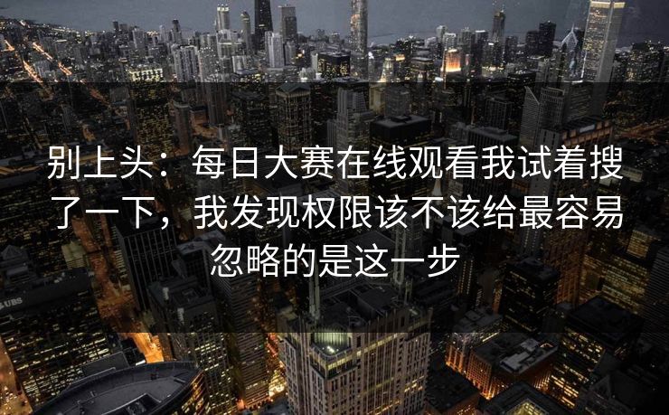别上头：每日大赛在线观看我试着搜了一下，我发现权限该不该给最容易忽略的是这一步