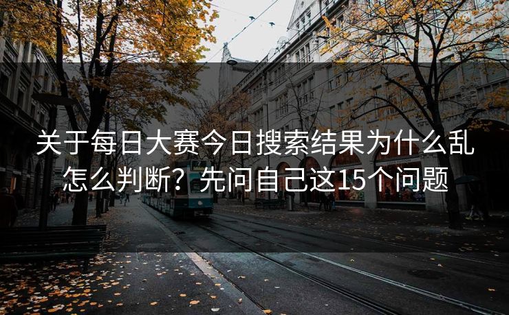 关于每日大赛今日搜索结果为什么乱怎么判断？先问自己这15个问题