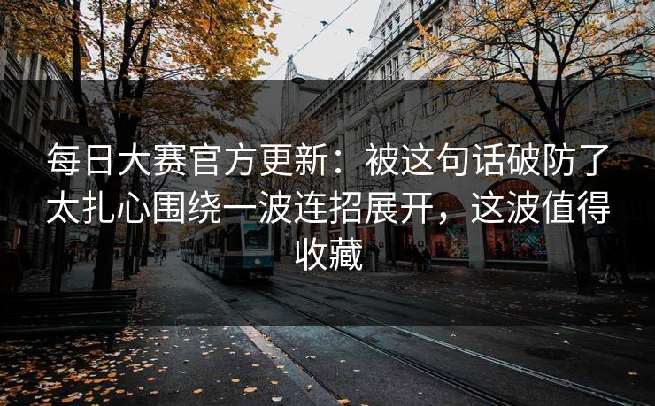 每日大赛官方更新:被这句话破防了太扎心围绕一波连招展开,这波值得收藏 每日大赛官方更新:被这句话破防了太扎心围绕一波连招展开,这波值得收藏