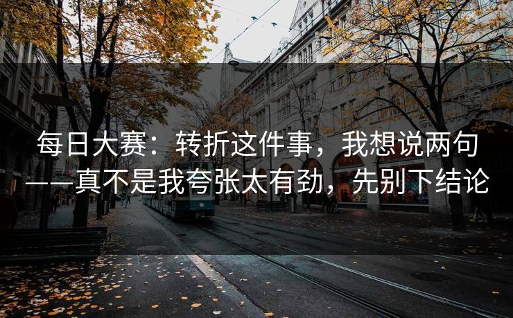 每日大赛：转折这件事，我想说两句——真不是我夸张太有劲，先别下结论