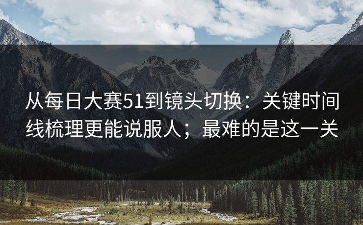 从每日大赛51到镜头切换：关键时间线梳理更能说服人；最难的是这一关