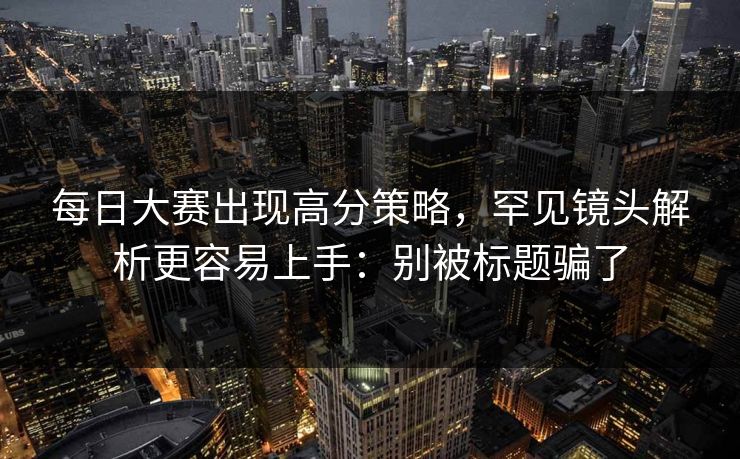 每日大赛出现高分策略，罕见镜头解析更容易上手：别被标题骗了