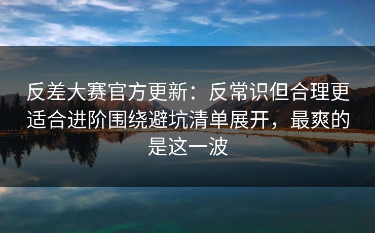 反差大赛官方更新：反常识但合理更适合进阶围绕避坑清单展开，最爽的是这一波