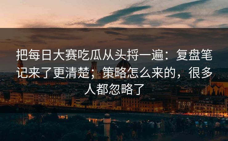 把每日大赛吃瓜从头捋一遍：复盘笔记来了更清楚；策略怎么来的，很多人都忽略了