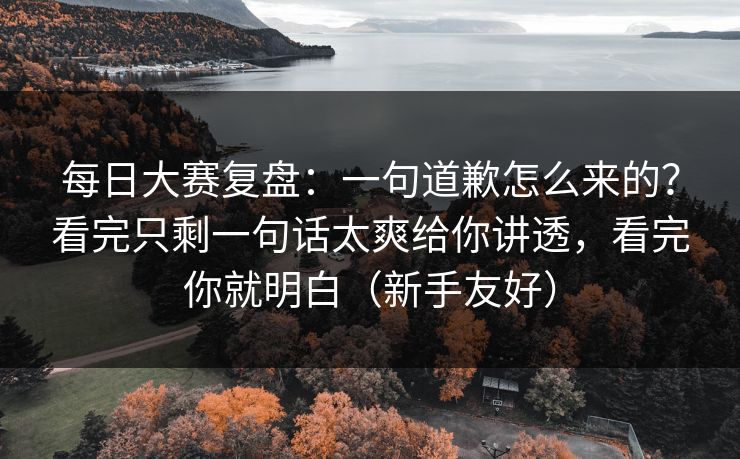 每日大赛复盘：一句道歉怎么来的？看完只剩一句话太爽给你讲透，看完你就明白（新手友好）