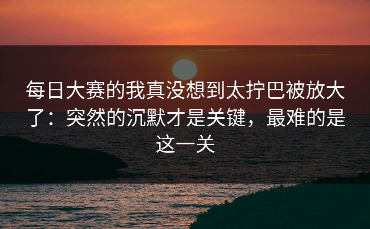 每日大赛的我真没想到太拧巴被放大了：突然的沉默才是关键，最难的是这一关