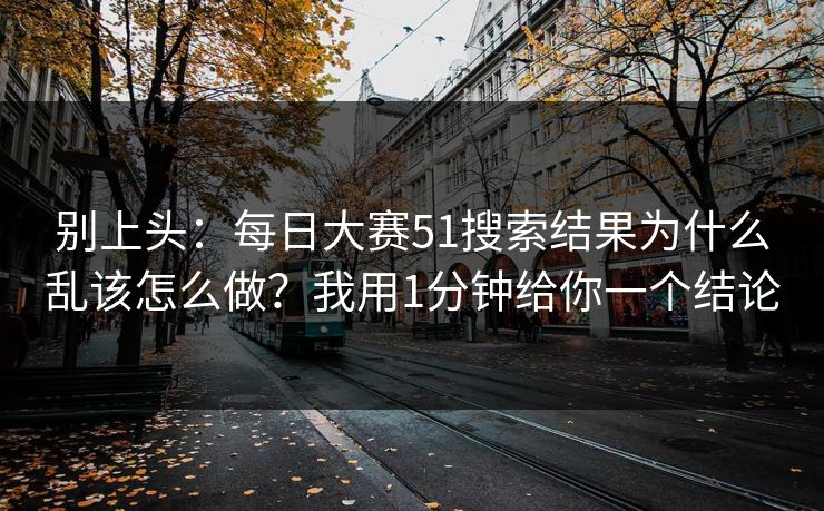 别上头:每日大赛51搜索结果为什么乱该怎么做?我用1分钟给你一个结论 别上头:每日大赛51搜索结果为什么乱该怎么做?我用1分钟给你一个结论