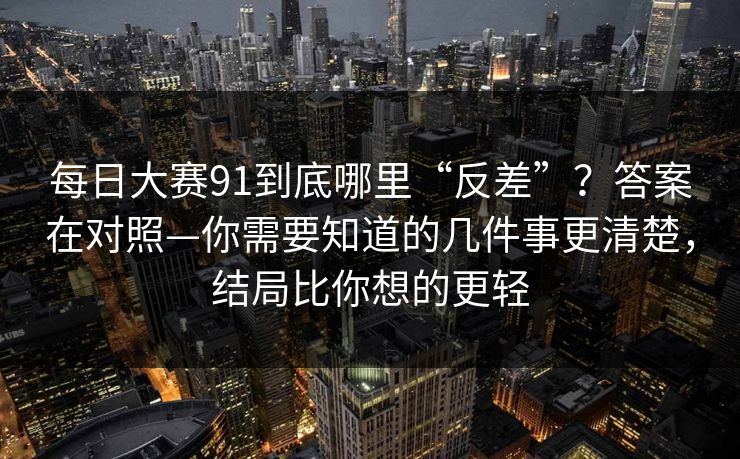 每日大赛91到底哪里“反差”?答案在对照—你需要知道的几件事更清楚,结局比你想的更轻 每日大赛91到底哪里“反差”?答案在对照—你需要知道的几件事更清楚,结局比你想的更轻