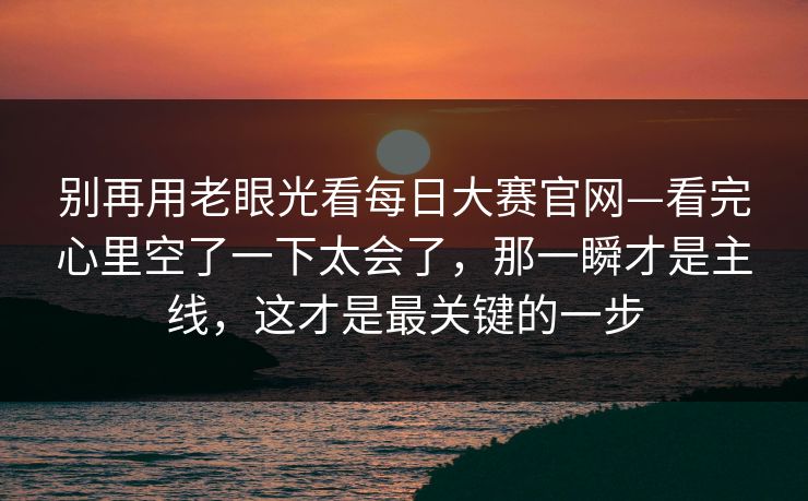 别再用老眼光看每日大赛官网—看完心里空了一下太会了,那一瞬才是主线,这才是最关键的一步 别再用老眼光看每日大赛官网—看完心里空了一下太会了,那一瞬才是主线,这才是最关键的一步