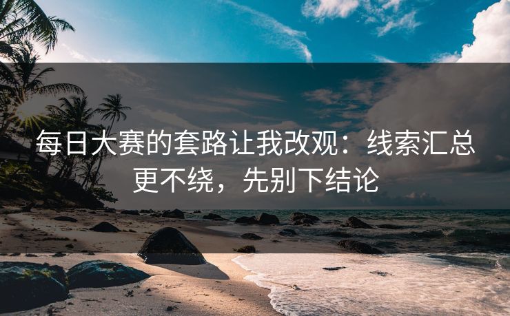 每日大赛的套路让我改观：线索汇总更不绕，先别下结论