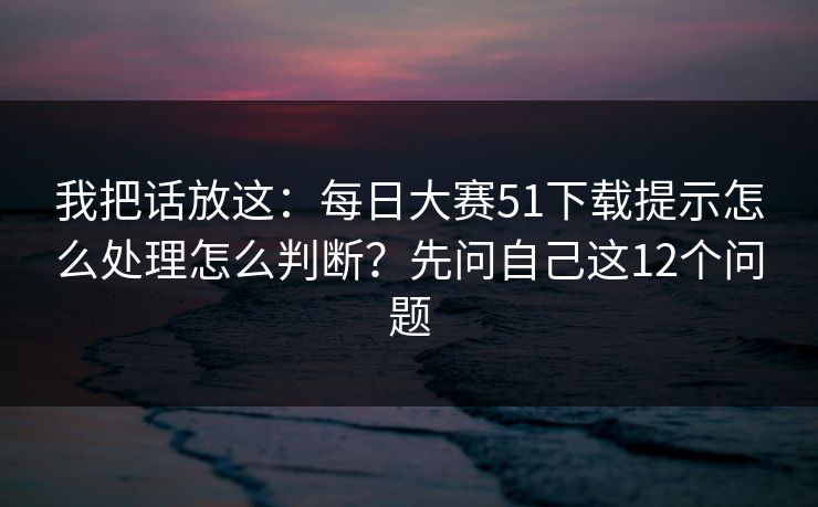 我把话放这:每日大赛51下载提示怎么处理怎么判断?先问自己这12个问题 我把话放这:每日大赛51下载提示怎么处理怎么判断?先问自己这12个问题