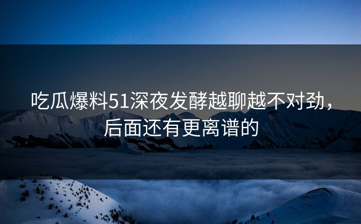 吃瓜爆料51深夜发酵越聊越不对劲,后面还有更离谱的 吃瓜爆料51深夜发酵越聊越不对劲,后面还有更离谱的